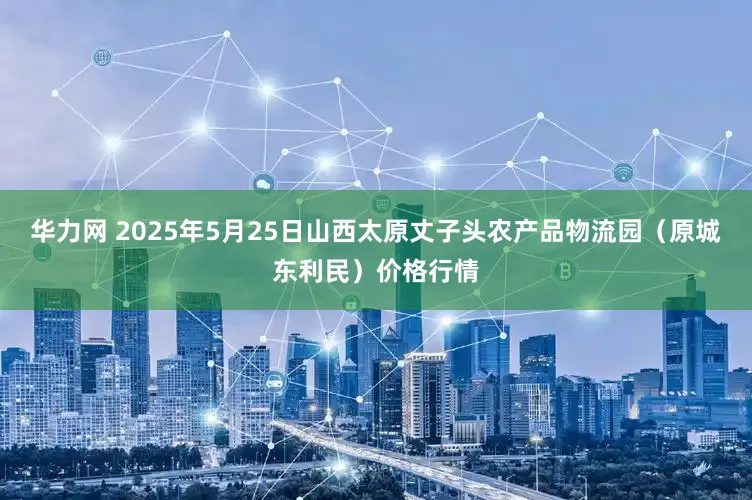 华力网 2025年5月25日山西太原丈子头农产品物流园（原城东利民）价格行情