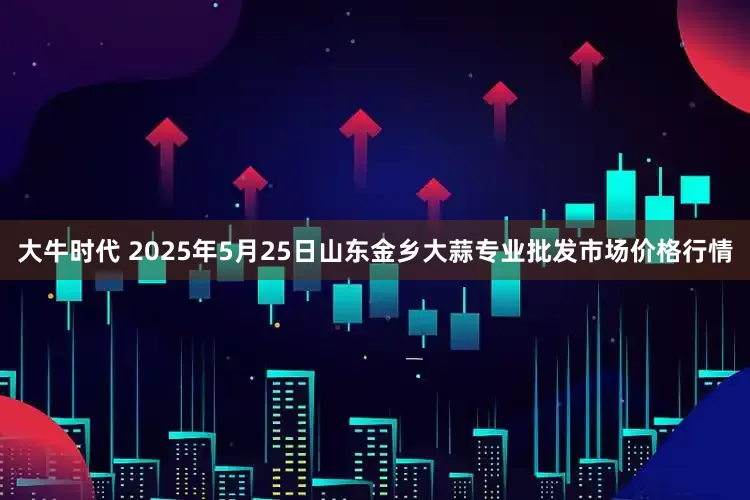 大牛时代 2025年5月25日山东金乡大蒜专业批发市场价格行情