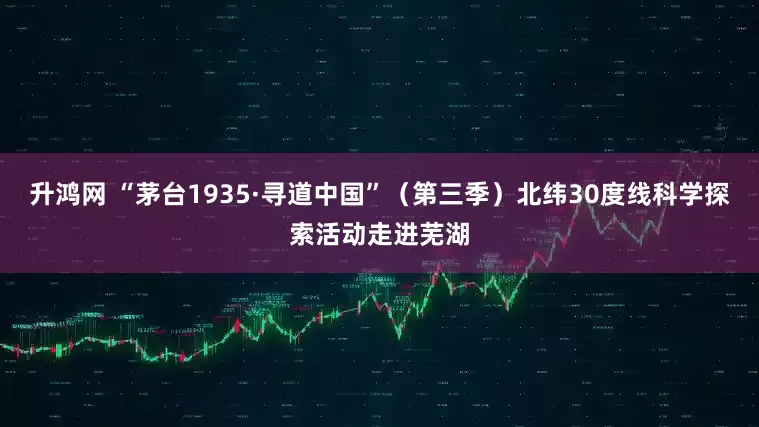 升鸿网 “茅台1935·寻道中国”（第三季）北纬30度线科学探索活动走进芜湖