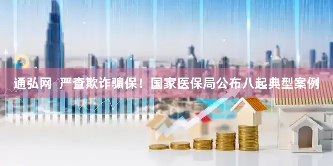 通弘网  严查欺诈骗保！国家医保局公布八起典型案例