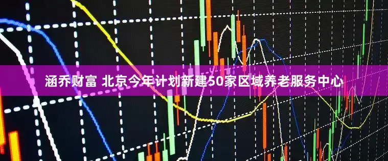 涵乔财富 北京今年计划新建50家区域养老服务中心
