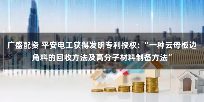 广盛配资 平安电工获得发明专利授权: “一种云母板边角料的回收方法及高分子材料制备方法”