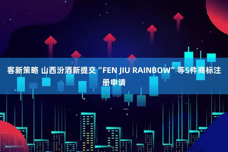 客新策略 山西汾酒新提交“FEN JIU RAINBOW”等5件商标注册申请