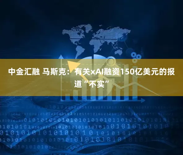 中金汇融 马斯克：有关xAI融资150亿美元的报道“不实”