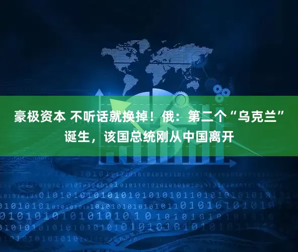豪极资本 不听话就换掉！俄：第二个“乌克兰”诞生，该国总统刚从中国离开